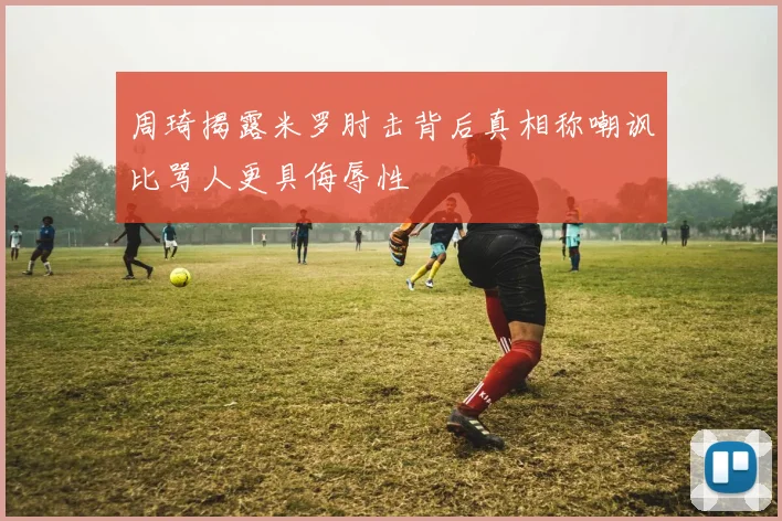 周琦揭露米罗肘击背后真相称嘲讽比骂人更具侮辱性