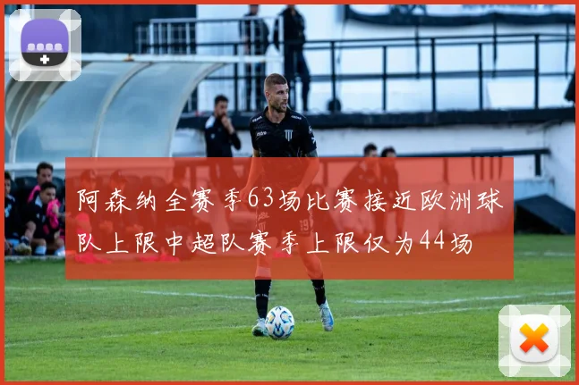 阿森纳全赛季63场比赛接近欧洲球队上限中超队赛季上限仅为44场