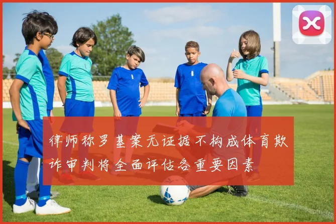 律师称罗基案无证据不构成体育欺诈审判将全面评估各重要因素