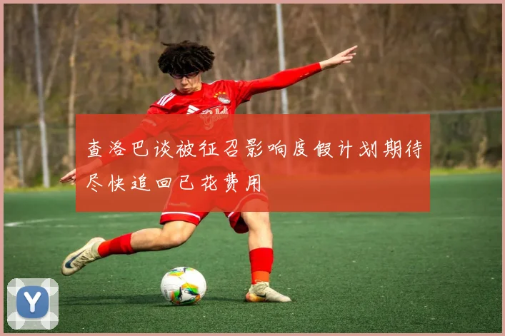 查洛巴谈被征召影响度假计划期待尽快追回已花费用