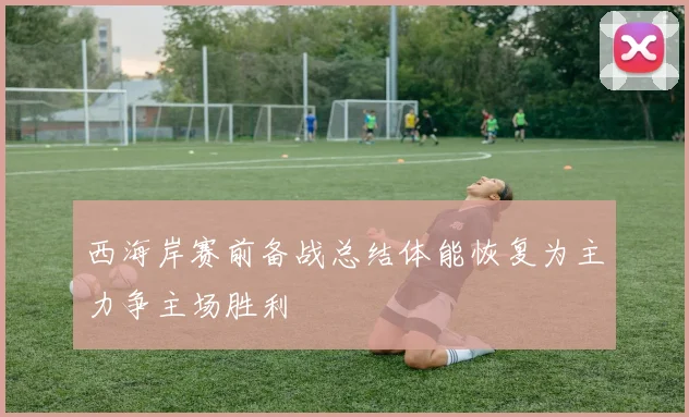 西海岸赛前备战总结体能恢复为主力争主场胜利