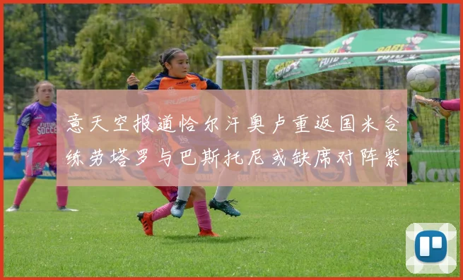 意天空报道恰尔汗奥卢重返国米合练劳塔罗与巴斯托尼或缺席对阵紫百合