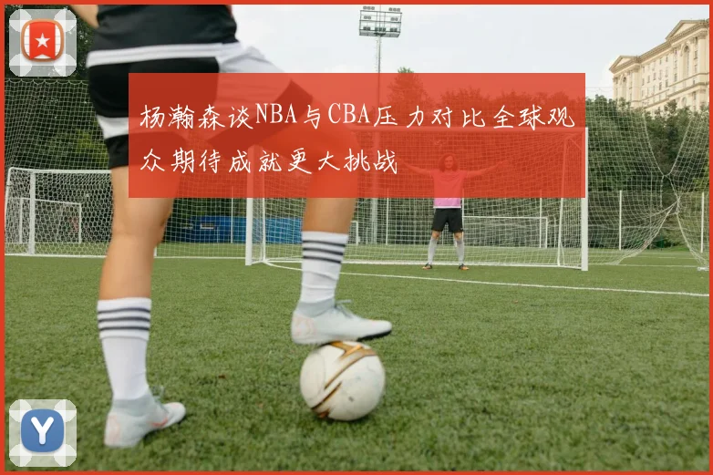 杨瀚森谈NBA与CBA压力对比全球观众期待成就更大挑战