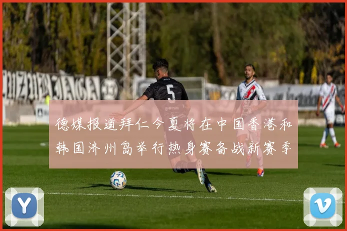 德媒报道拜仁今夏将在中国香港和韩国济州岛举行热身赛备战新赛季