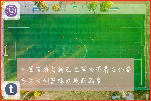 中国篮协与新西兰篮协签署合作备忘录共创篮球发展新篇章
