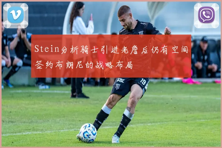 Stein分析骑士引进老詹后仍有空间签约布朗尼的战略布局
