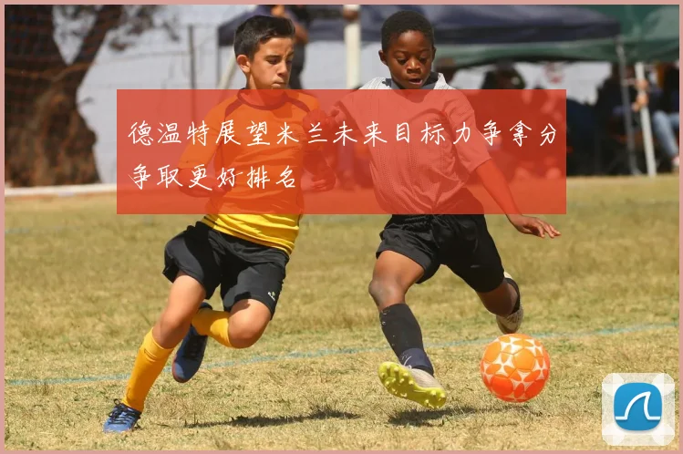 德温特展望米兰未来目标力争拿分争取更好排名