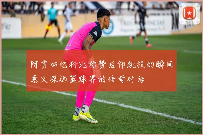 阿贾回忆科比称赞后仰跳投的瞬间意义深远篮球界的传奇对话