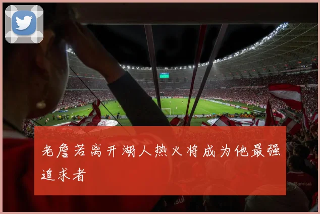 老詹若离开湖人热火将成为他最强追求者