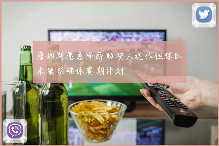 詹姆斯愿意降薪助湖人运作但球队未能明确休赛期计划
