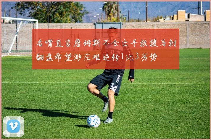 名嘴直言詹姆斯不会出手救援马刺翻盘希望渺茫难逆转1比3劣势