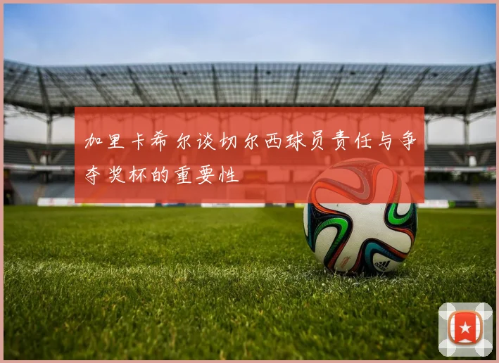 加里卡希尔谈切尔西球员责任与争夺奖杯的重要性