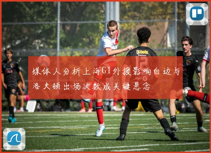 媒体人分析上海G1外援影响白边与洛夫顿出场次数成关键悬念