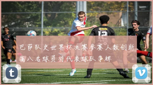 巴萨队史世界杯决赛参赛人数创新高八名球员将代表球队争辉
