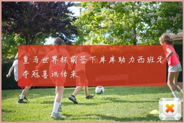 皇马世界杯前签下库库助力西班牙夺冠喜讯传来