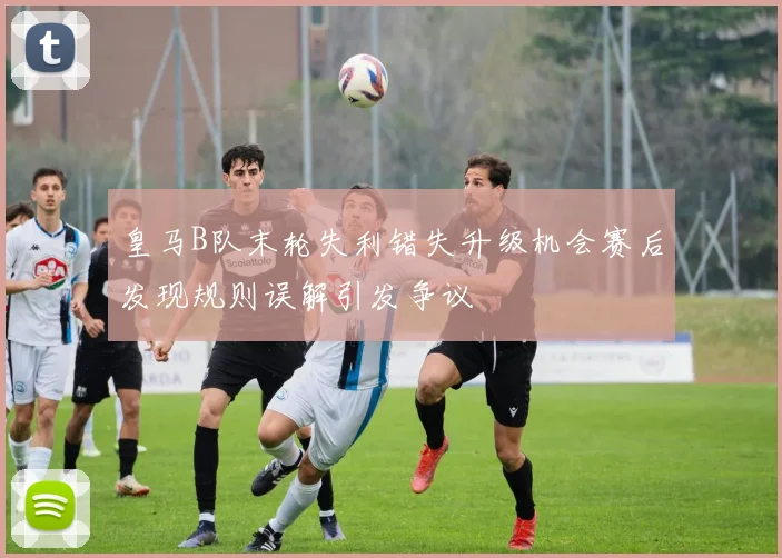 皇马B队末轮失利错失升级机会赛后发现规则误解引发争议