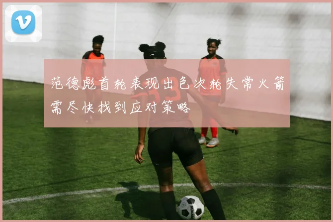 范德彪首轮表现出色次轮失常火箭需尽快找到应对策略