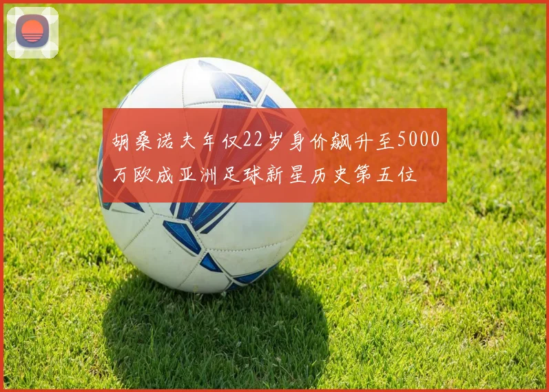 胡桑诺夫年仅22岁身价飙升至5000万欧成亚洲足球新星历史第五位