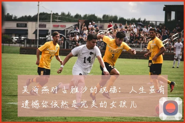 吴海燕对古雅沙的祝福：人生虽有遗憾你依然是完美的女孩儿