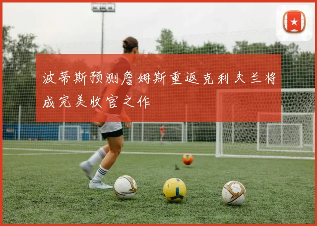 波蒂斯预测詹姆斯重返克利夫兰将成完美收官之作