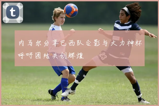 内马尔分享巴西队合影与大力神杯呼吁团结共创辉煌