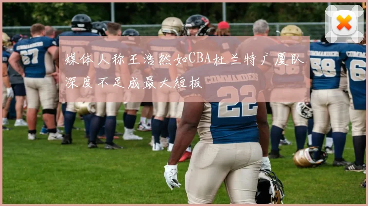 媒体人称王浩然如CBA杜兰特广厦队深度不足成最大短板