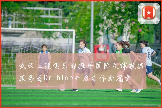 武汉三镇俱乐部携手国际足球数据服务商Driblab开启合作新篇章