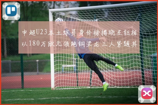 中超U23本土球员身价榜揭晓王钰栋以180万欧元领跑铜梁龙三人紧随其后