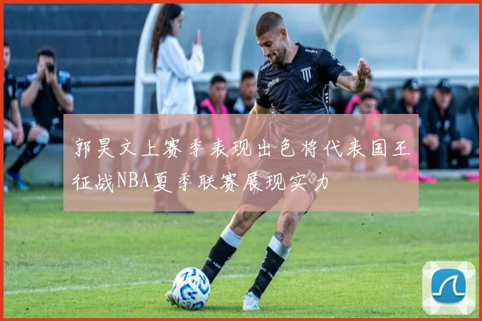 郭昊文上赛季表现出色将代表国王征战NBA夏季联赛展现实力