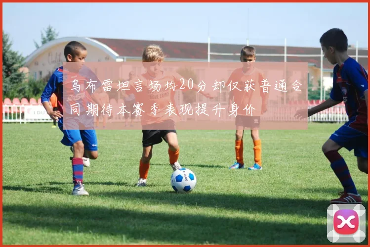 乌布雷坦言场均20分却仅获普通合同期待本赛季表现提升身价