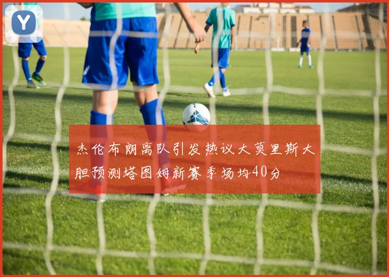 杰伦布朗离队引发热议大莫里斯大胆预测塔图姆新赛季场均40分