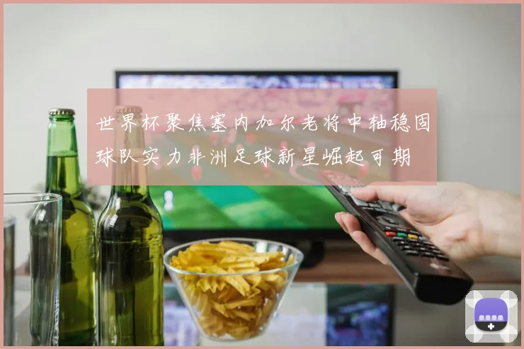 世界杯聚焦塞内加尔老将中轴稳固球队实力非洲足球新星崛起可期